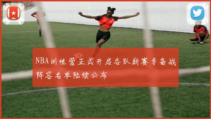 NBA训练营正式开启各队新赛季备战阵容名单陆续公布