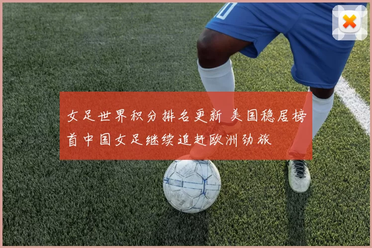 女足世界积分排名更新 美国稳居榜首中国女足继续追赶欧洲劲旅