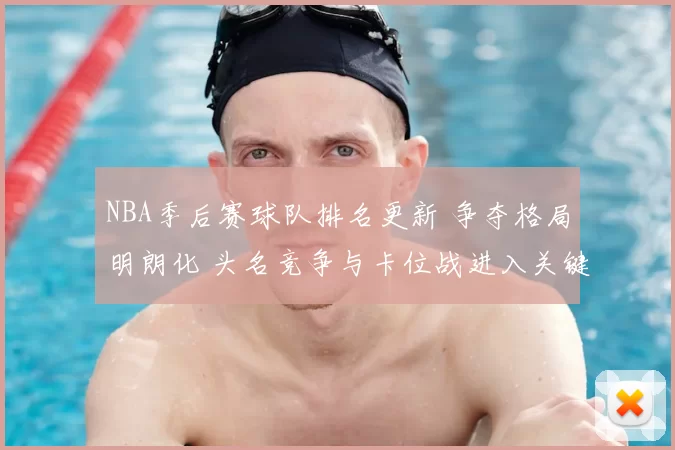 NBA季后赛球队排名更新 争夺格局明朗化 头名竞争与卡位战进入关键阶段