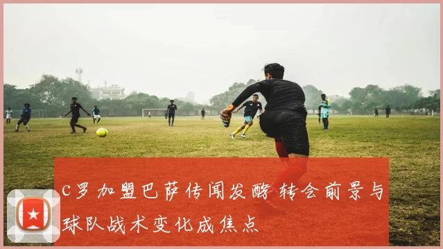 c罗加盟巴萨传闻发酵 转会前景与球队战术变化成焦点