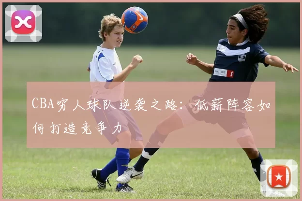 CBA穷人球队逆袭之路：低薪阵容如何打造竞争力