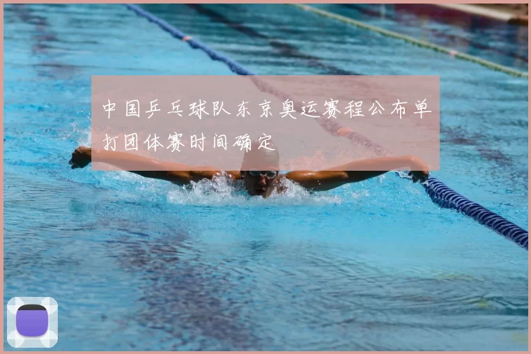 中国乒乓球队东京奥运赛程公布单打团体赛时间确定