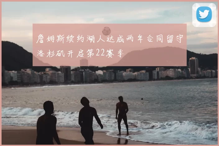 詹姆斯续约湖人达成两年合同留守洛杉矶开启第22赛季