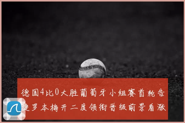 德国4比0大胜葡萄牙小组赛首轮告捷罗本梅开二度领衔晋级前景看涨