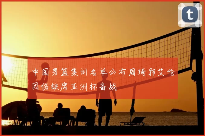 中国男篮集训名单公布周琦郭艾伦因伤缺席亚洲杯备战