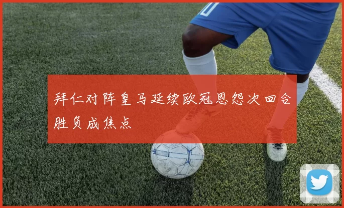 拜仁对阵皇马延续欧冠恩怨次回合胜负成焦点