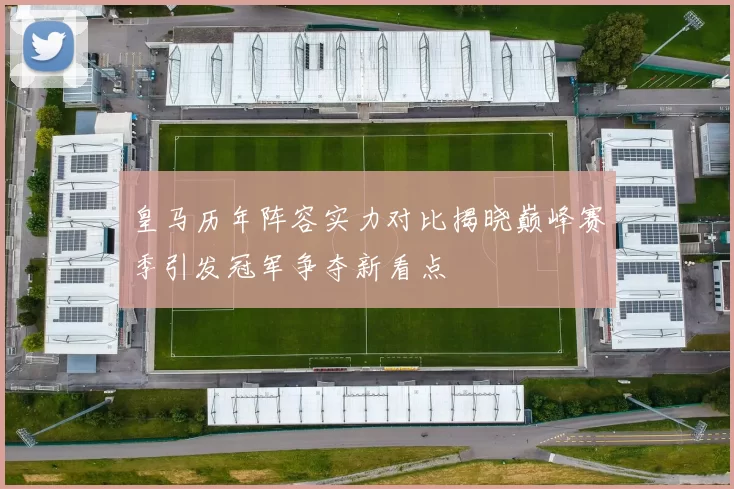 皇马历年阵容实力对比揭晓巅峰赛季引发冠军争夺新看点