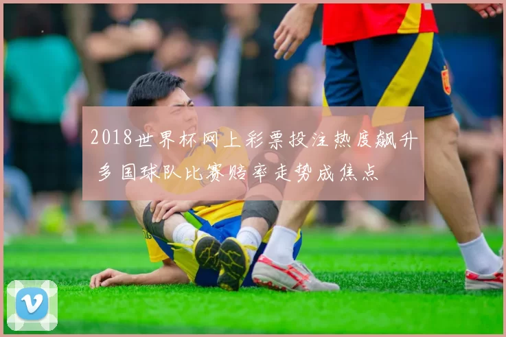 2018世界杯网上彩票投注热度飙升 多国球队比赛赔率走势成焦点