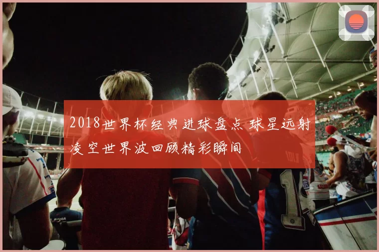 2018世界杯经典进球盘点 球星远射凌空世界波回顾精彩瞬间