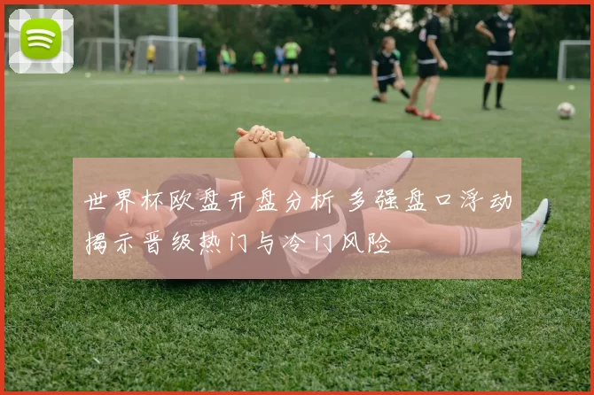 世界杯欧盘开盘分析 多强盘口浮动揭示晋级热门与冷门风险