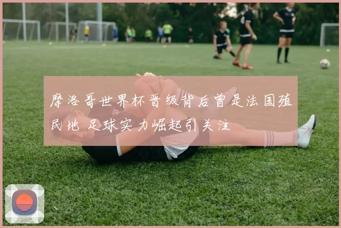 摩洛哥世界杯晋级背后曾是法国殖民地 足球实力崛起引关注
