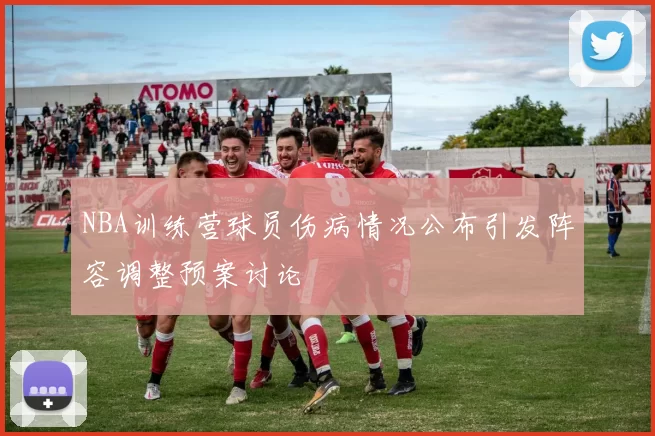 NBA训练营球员伤病情况公布引发阵容调整预案讨论