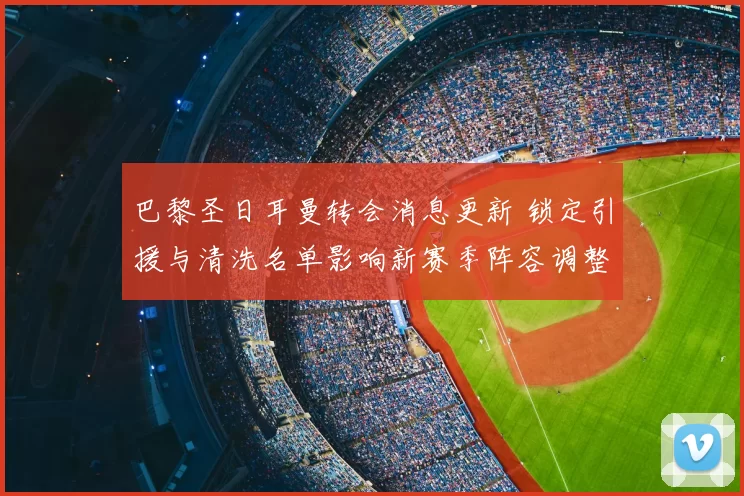 巴黎圣日耳曼转会消息更新 锁定引援与清洗名单影响新赛季阵容调整
