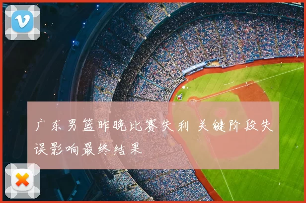 广东男篮昨晚比赛失利 关键阶段失误影响最终结果