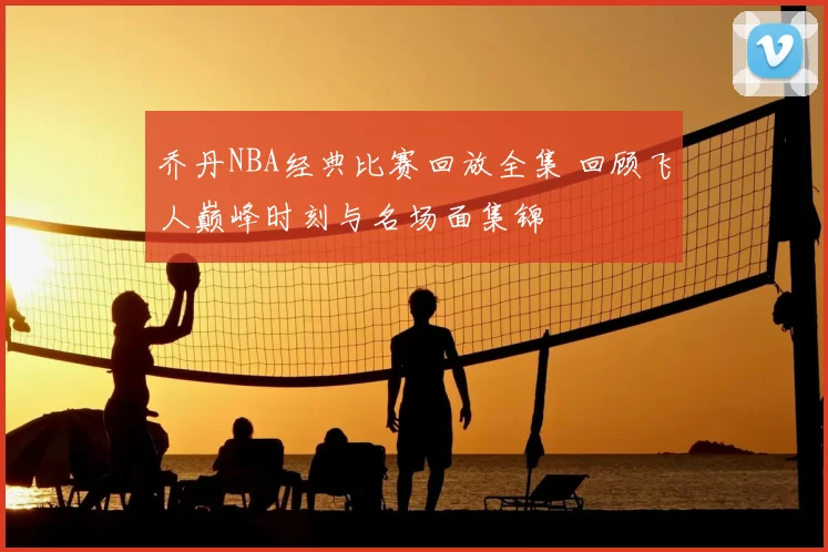 乔丹NBA经典比赛回放全集 回顾飞人巅峰时刻与名场面集锦