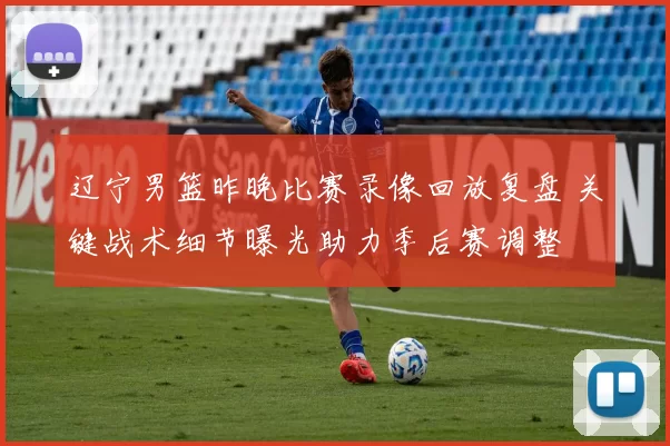 辽宁男篮昨晚比赛录像回放复盘 关键战术细节曝光助力季后赛调整