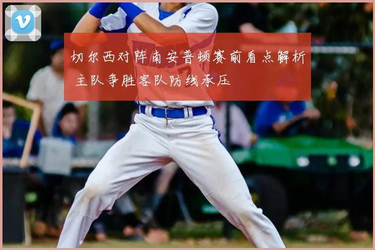 切尔西对阵南安普顿赛前看点解析 主队争胜客队防线承压