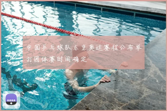 中国乒乓球队东京奥运赛程公布单打团体赛时间确定