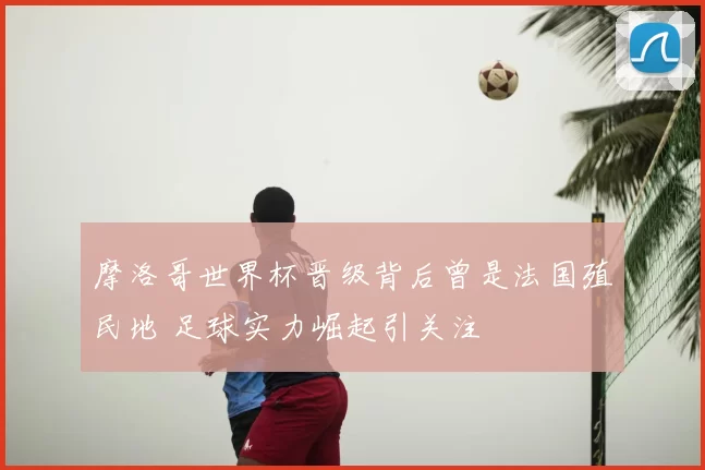 摩洛哥世界杯晋级背后曾是法国殖民地 足球实力崛起引关注